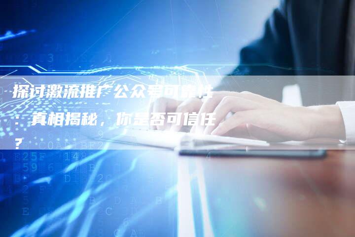 探讨激流推广公众号可靠性:真相揭秘,你是否可信任?-链接买卖平台