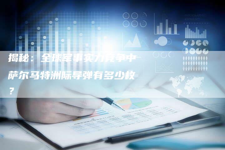 揭秘:全球军事实力竞争中萨尔马特洲际导弹有多少枚?-链接买卖平台