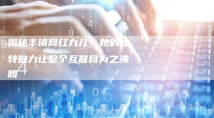 揭秘丰镇网红九儿:她的独特魅力让整个互联网为之沸腾-链接买卖平台