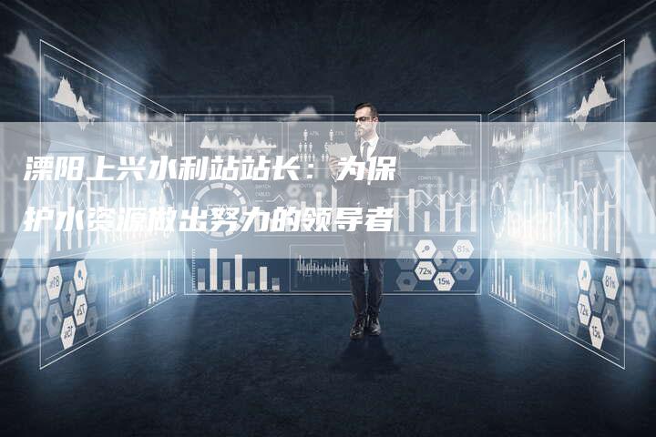 溧阳上兴水利站站长:为保护水资源做出努力的领导者-链接买卖平台