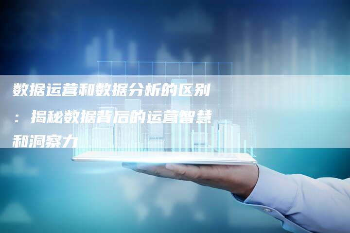 数据运营和数据分析的区别：揭秘数据背后的运营智慧和洞察力