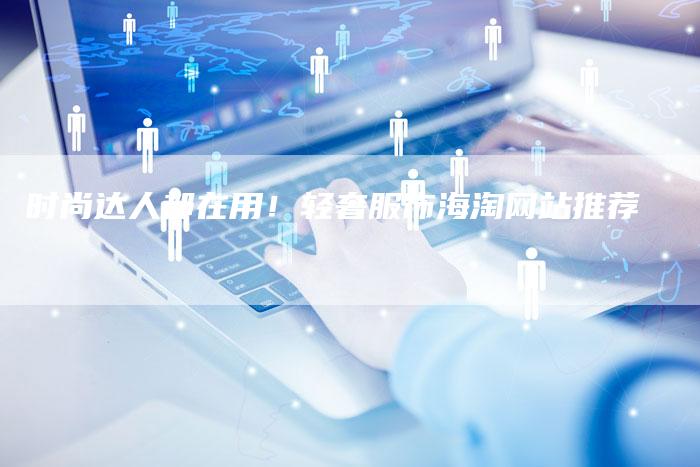 时尚达人都在用!轻奢服饰海淘网站推荐-链接买卖平台