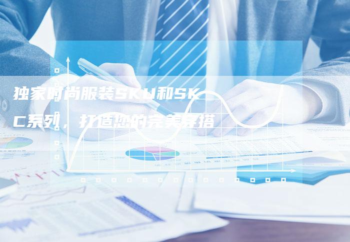 独家时尚服装SKU和SKC系列,打造您的完美穿搭-链接买卖平台