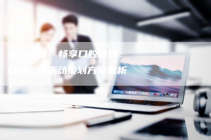 玩转笑容,畅享口腔健康:口腔促销活动策划方案解析!-链接买卖平台