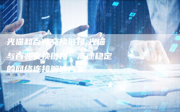 光猫和百兆交换链接,光猫与百兆交换链接：高速稳定的网络连接解决方案