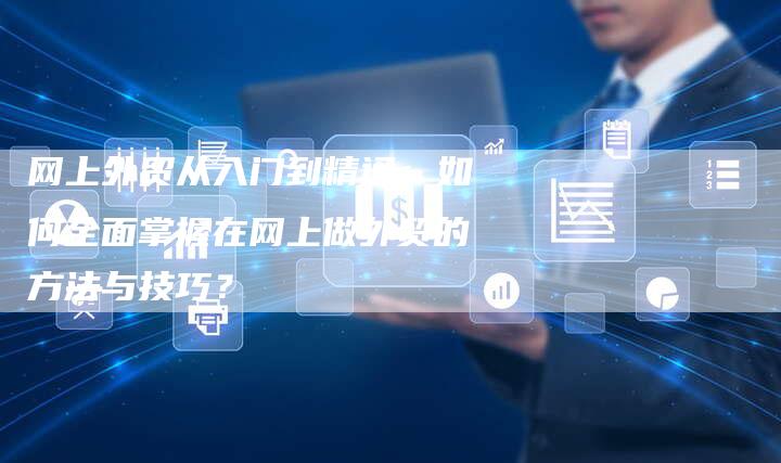 网上外贸从入门到精通：如何全面掌握在网上做外贸的方法与技巧？