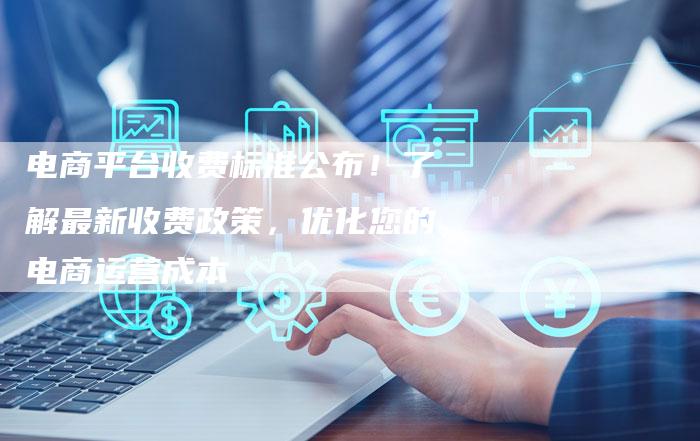 电商平台收费标准公布！了解最新收费政策，优化您的电商运营成本