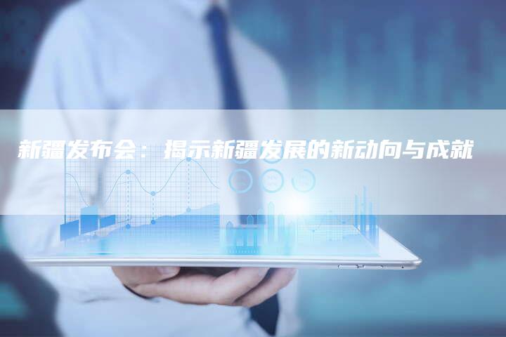 新疆发布会:揭示新疆发展的新动向与成就-链接买卖平台