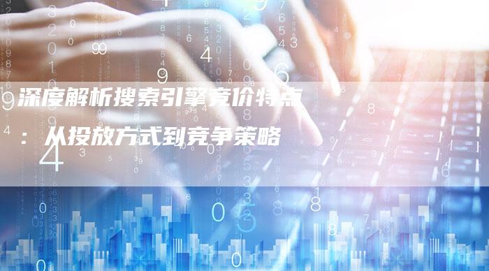 深度解析搜索引擎竞价特点：从投放方式到竞争策略