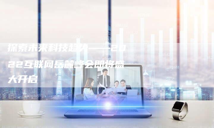 探索未来科技趋势——2022互联网岳麓峰会即将盛大开启-链接买卖平台