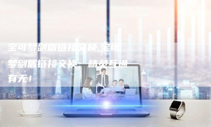 宝可梦剑盾链接交换,宝可梦剑盾链接交换：精灵互通有无！