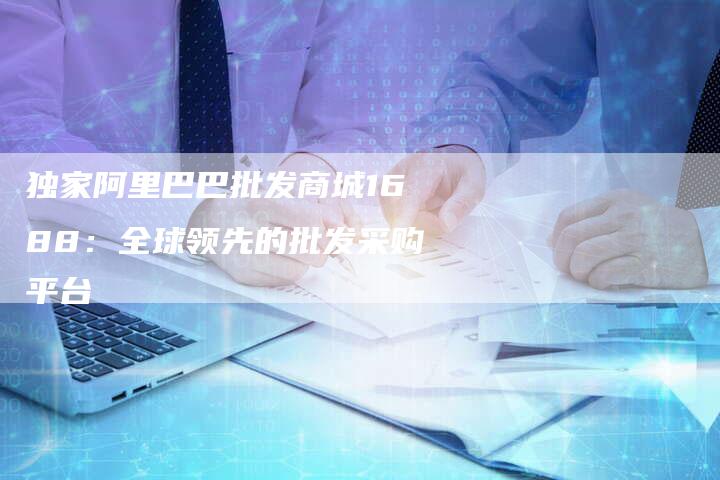 独家阿里巴巴批发商城1688:全球领先的批发采购平台-链接买卖平台