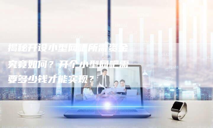 揭秘开设小型网吧所需资金究竟如何?开个小型网吧需要多少钱才能实现?-链接买卖平台