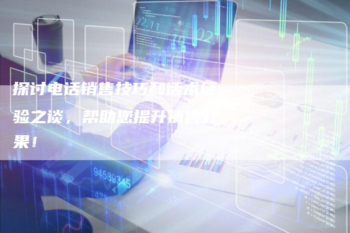 探讨电话销售技巧和话术经验之谈，帮助您提升销售效果！
