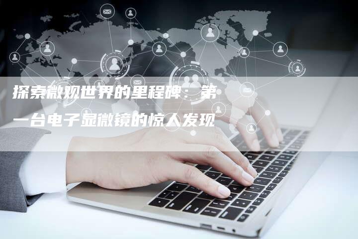 探索微观世界的里程碑:第一台电子显微镜的惊人发现-链接买卖平台
