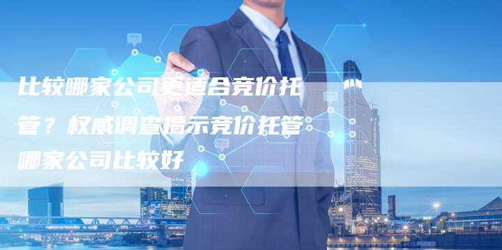 比较哪家公司更适合竞价托管？权威调查揭示竞价托管哪家公司比较好