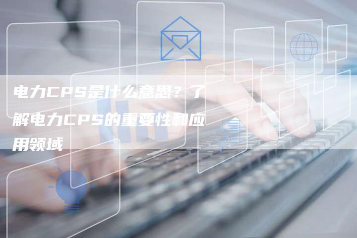 电力CPS是什么意思?了解电力CPS的重要性和应用领域-链接买卖平台