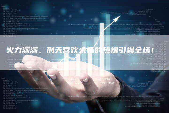 火力满满,刑天喜欢米娅的热情引爆全场!-链接买卖平台