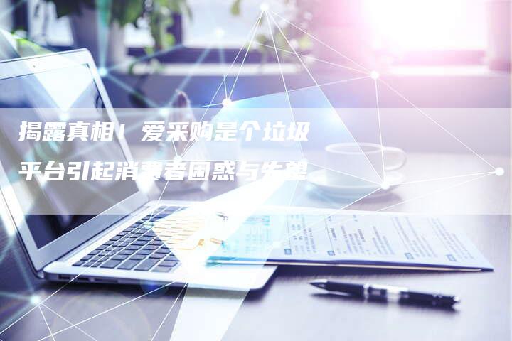 揭露真相!爱采购是个垃圾平台引起消费者困惑与失望-链接买卖平台