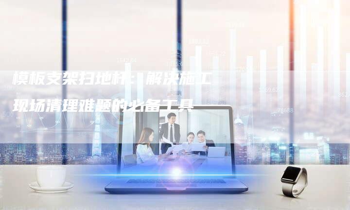 模板支架扫地杆:解决施工现场清理难题的必备工具-链接买卖平台