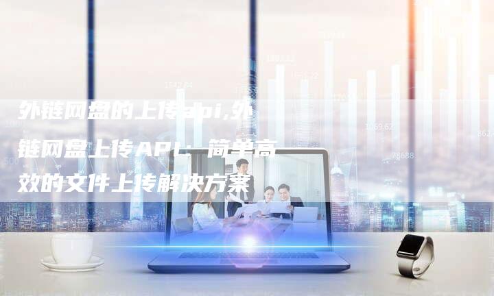 外链网盘的上传api,外链网盘上传API：简单高效的文件上传解决方案