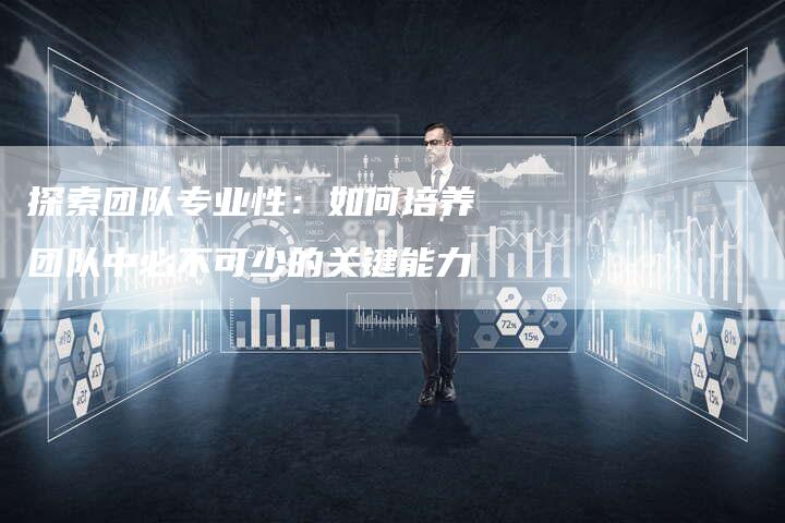 探索团队专业性:如何培养团队中必不可少的关键能力-链接买卖平台