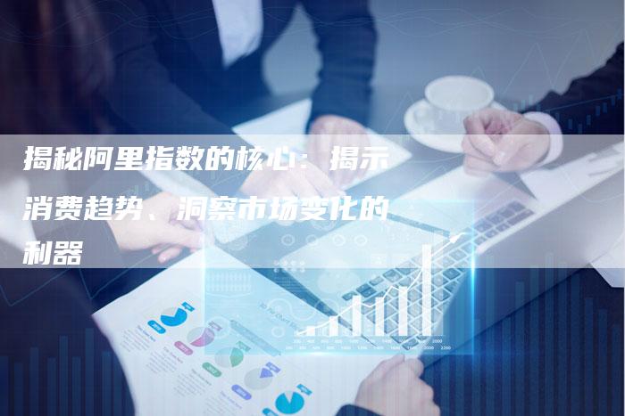 揭秘阿里指数的核心:揭示消费趋势、洞察市场变化的利器-链接买卖平台