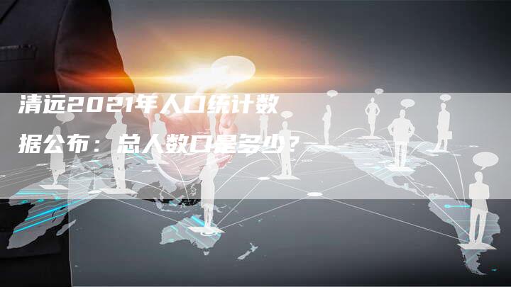 清远2021年人口统计数据公布:总人数口是多少?-链接买卖平台