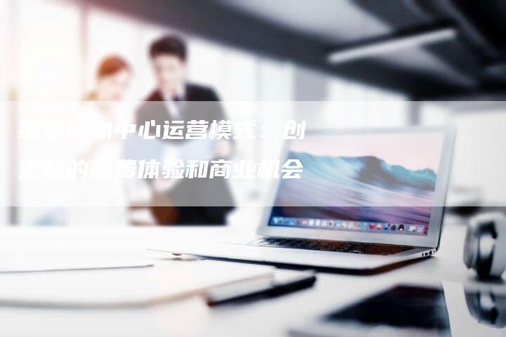 探索购物中心运营模式:创造新的消费体验和商业机会-链接买卖平台