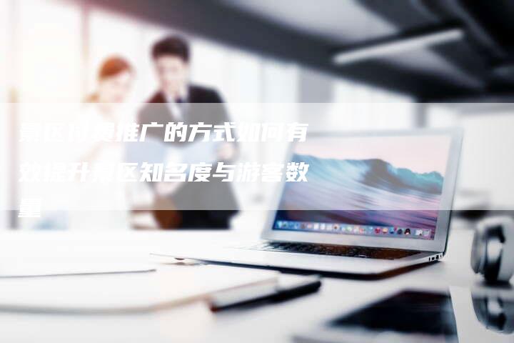 景区付费推广的方式如何有效提升景区知名度与游客数量