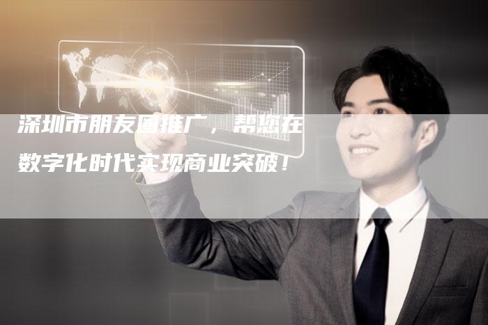 深圳市朋友圈推广，帮您在数字化时代实现商业突破！