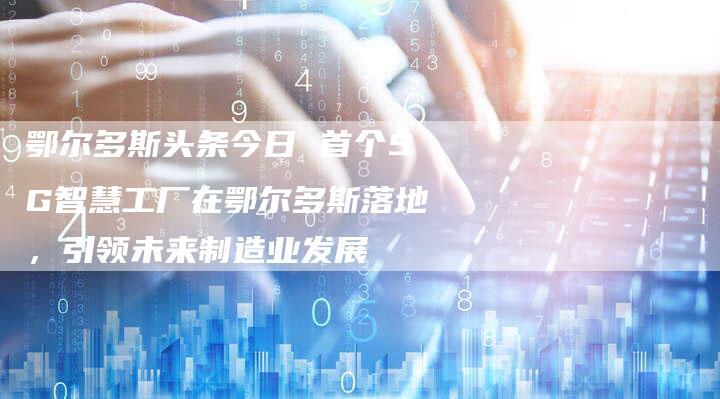 鄂尔多斯头条今日 首个5G智慧工厂在鄂尔多斯落地,引领未来制造业发展-链接买卖平台