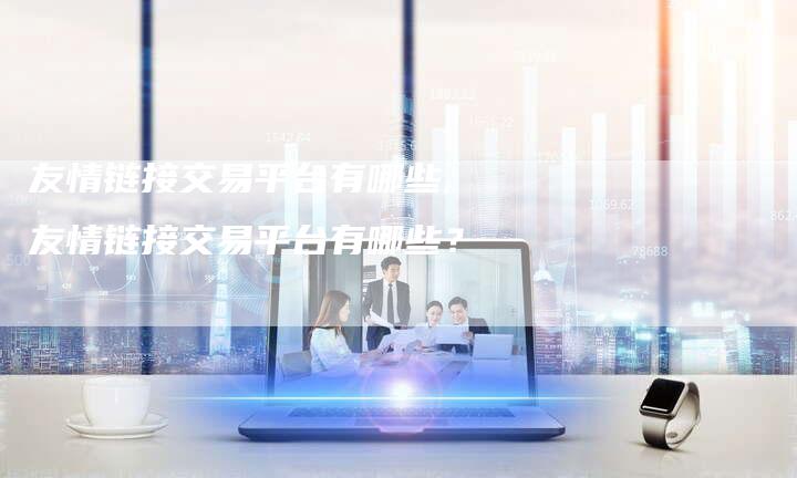 友情链接交易平台有哪些,友情链接交易平台有哪些?-链接买卖平台