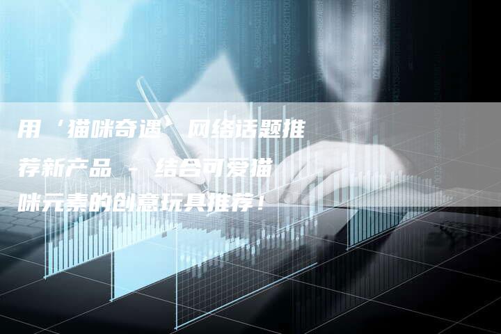 用‘猫咪奇遇’网络话题推荐新产品 - 结合可爱猫咪元素的创意玩具推荐！