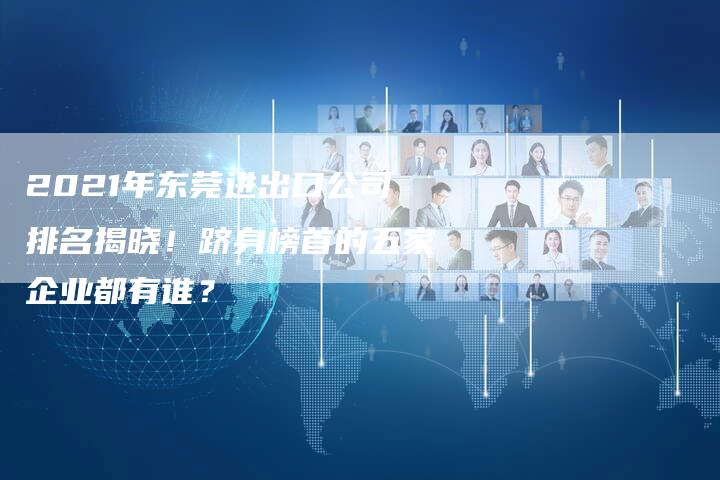 2021年东莞进出口公司排名揭晓!跻身榜首的五家企业都有谁?-链接买卖平台