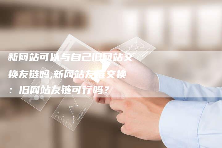 新网站可以与自己旧网站交换友链吗,新网站友链交换：旧网站友链可行吗？
