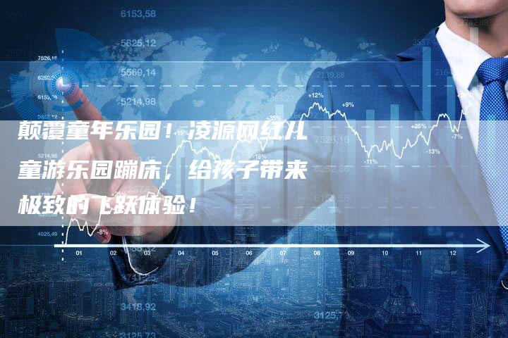 颠覆童年乐园!凌源网红儿童游乐园蹦床,给孩子带来极致的飞跃体验!-链接买卖平台