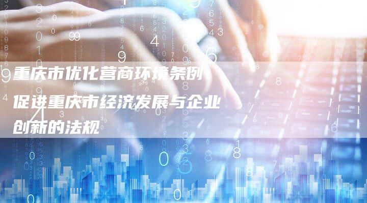 重庆市优化营商环境条例:促进重庆市经济发展与企业创新的法规-链接买卖平台