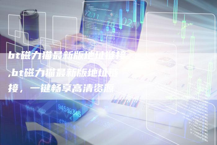 bt磁力猫最新版地址链接,bt磁力猫最新版地址链接,一键畅享高清资源-链接买卖平台