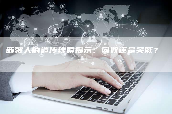 新疆人的遗传线索揭示:匈奴还是突厥?-链接买卖平台