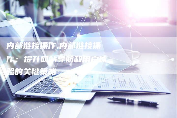 内部链接操作,内部链接操作:提升网站导航和用户体验的关键策略-链接买卖平台