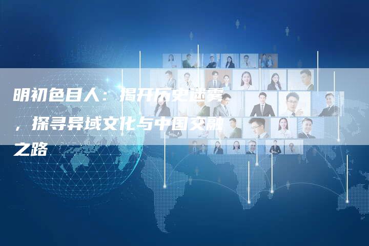 明初色目人:揭开历史迷雾,探寻异域文化与中国交融之路-链接买卖平台