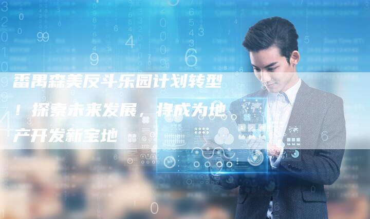 番禺森美反斗乐园计划转型!探索未来发展,将成为地产开发新宝地-链接买卖平台