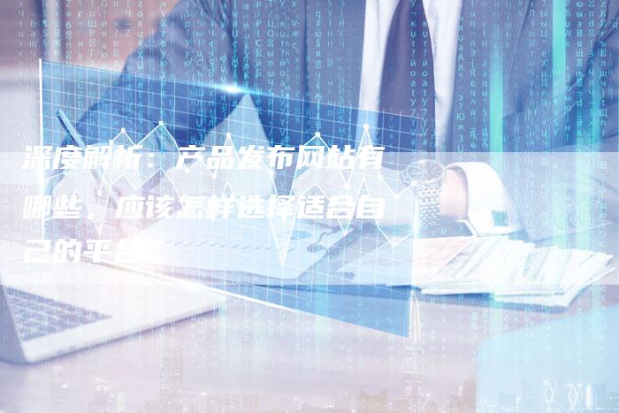深度解析：产品发布网站有哪些，应该怎样选择适合自己的平台