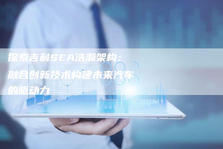 探索吉利SEA浩瀚架构:融合创新技术构建未来汽车的驱动力-链接买卖平台