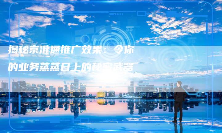 揭秘京准通推广效果:令你的业务蒸蒸日上的秘密武器-链接买卖平台