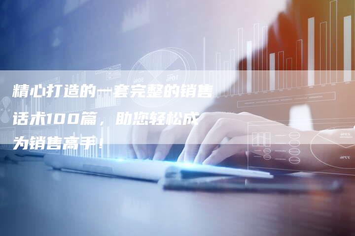 精心打造的一套完整的销售话术100篇，助您轻松成为销售高手！
