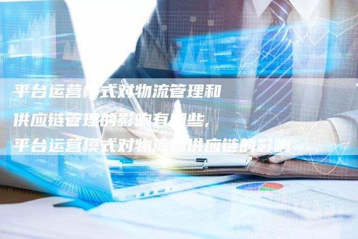 平台运营模式对物流管理和供应链管理的影响有哪些,平台运营模式对物流和供应链的影响