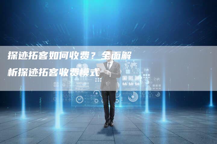 探迹拓客如何收费?全面解析探迹拓客收费模式-链接买卖平台