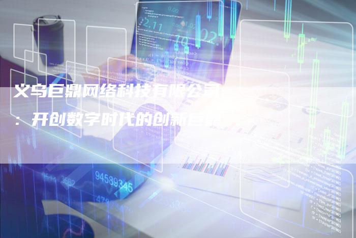 义乌巨鼎网络科技有限公司:开创数字时代的创新巨鼎-链接买卖平台